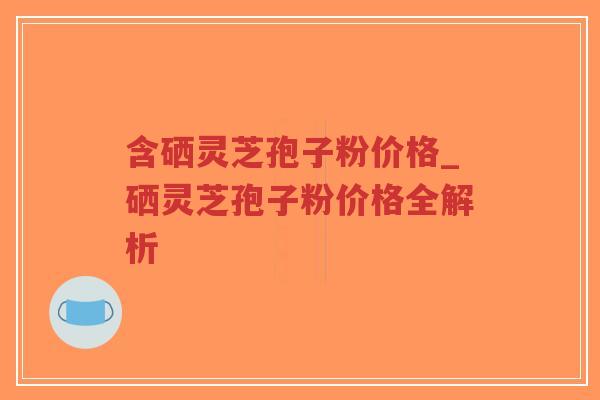 含硒灵芝孢子粉价格_硒灵芝孢子粉价格全解析