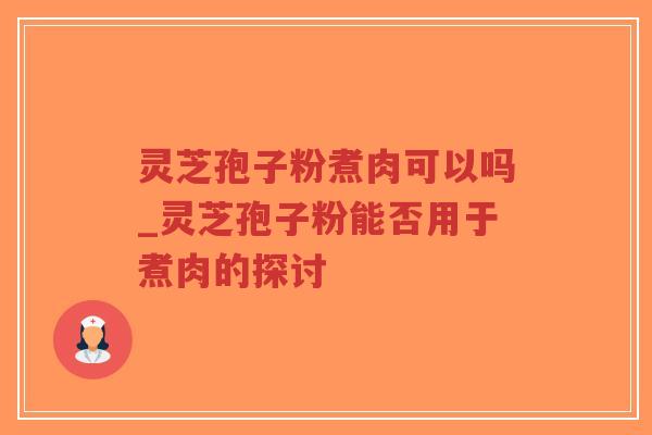 灵芝孢子粉煮肉可以吗_灵芝孢子粉能否用于煮肉的探讨