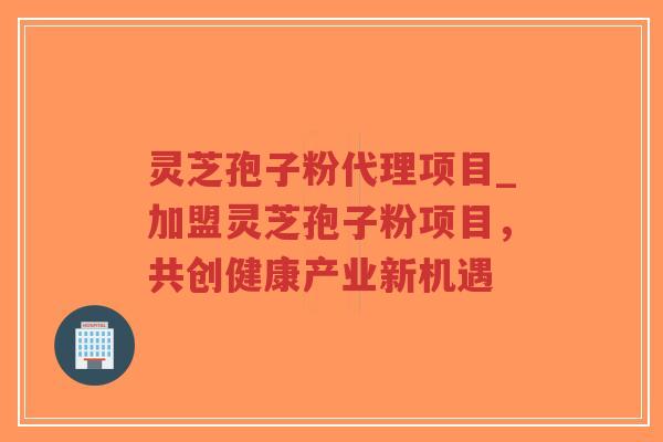 灵芝孢子粉代理项目_加盟灵芝孢子粉项目，共创健康产业新机遇