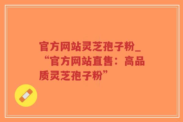 官方网站灵芝孢子粉_“官方网站直售：高品质灵芝孢子粉”