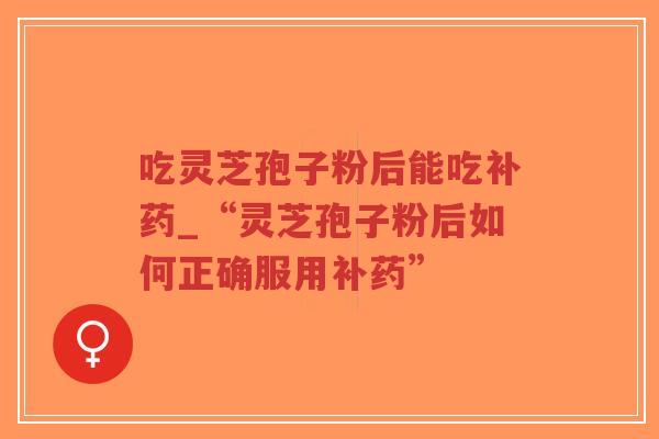 吃灵芝孢子粉后能吃补药_“灵芝孢子粉后如何正确服用补药”