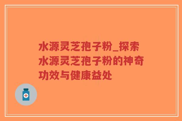水源灵芝孢子粉_探索水源灵芝孢子粉的神奇功效与健康益处