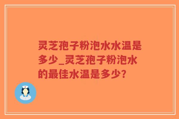 灵芝孢子粉泡水水温是多少_灵芝孢子粉泡水的最佳水温是多少？