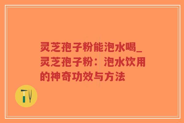 灵芝孢子粉能泡水喝_灵芝孢子粉：泡水饮用的神奇功效与方法