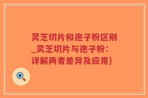 灵芝切片和孢子粉区别_灵芝切片与孢子粉：详解两者差异及应用)