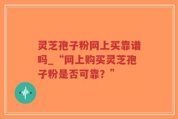 灵芝孢子粉网上买靠谱吗_“网上购买灵芝孢子粉是否可靠？”