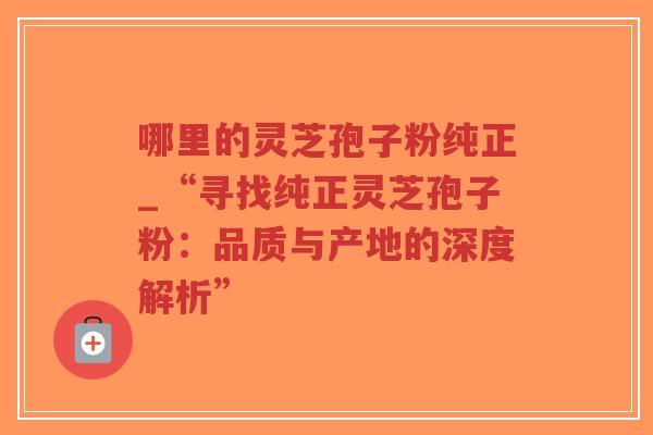 哪里的灵芝孢子粉纯正_“寻找纯正灵芝孢子粉：品质与产地的深度解析”