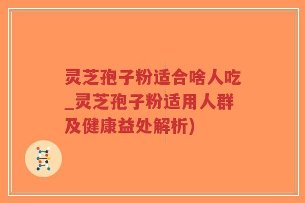 灵芝孢子粉适合啥人吃_灵芝孢子粉适用人群及健康益处解析)