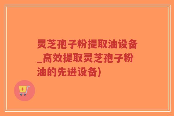灵芝孢子粉提取油设备_高效提取灵芝孢子粉油的先进设备)