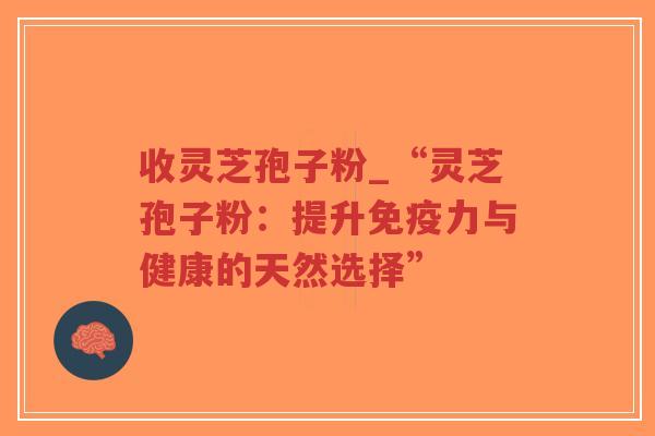 收灵芝孢子粉_“灵芝孢子粉：提升免疫力与健康的天然选择”