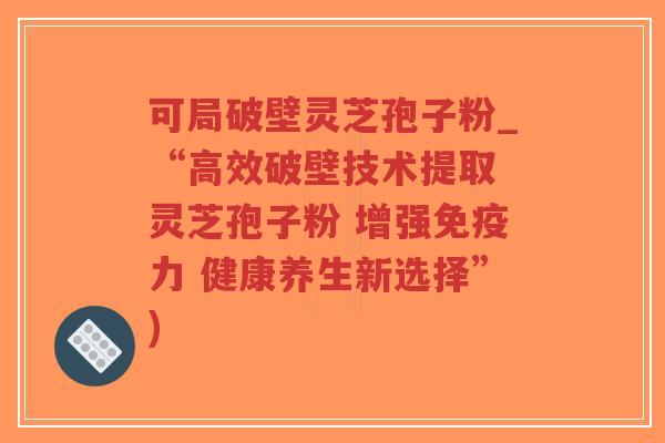 可局破壁灵芝孢子粉_“高效破壁技术提取 灵芝孢子粉 增强免疫力 健康养生新选择”)