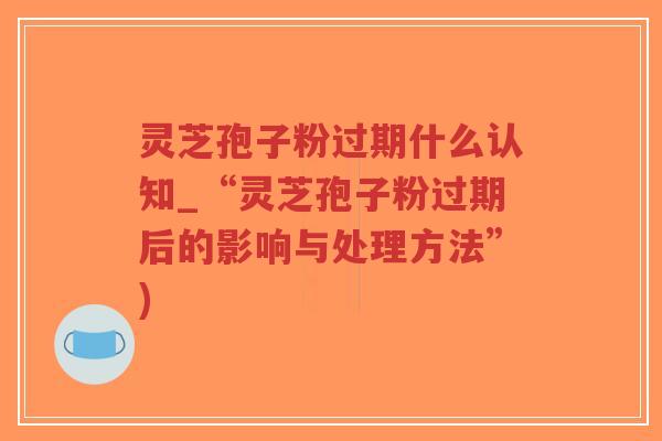 灵芝孢子粉过期什么认知_“灵芝孢子粉过期后的影响与处理方法”)