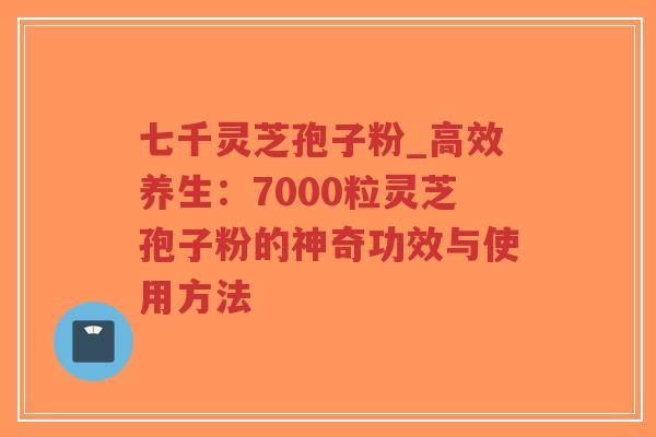 七千灵芝孢子粉_高效养生：7000粒灵芝孢子粉的神奇功效与使用方法