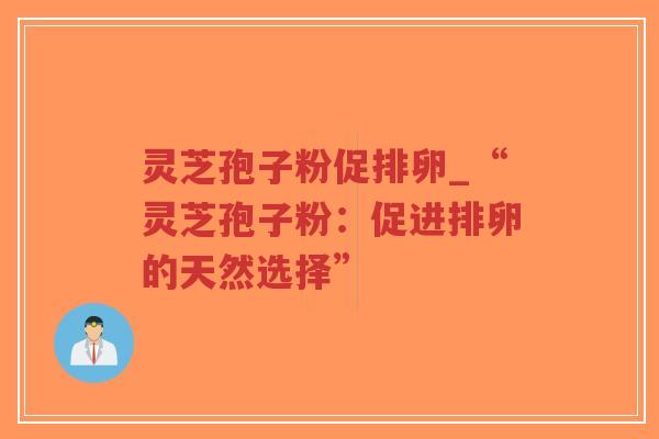 灵芝孢子粉促排卵_“灵芝孢子粉：促进排卵的天然选择”