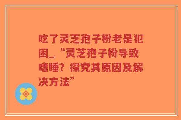 吃了灵芝孢子粉老是犯困_“灵芝孢子粉导致嗜睡？探究其原因及解决方法”