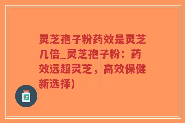 灵芝孢子粉药效是灵芝几倍_灵芝孢子粉：药效远超灵芝，高效保健新选择)