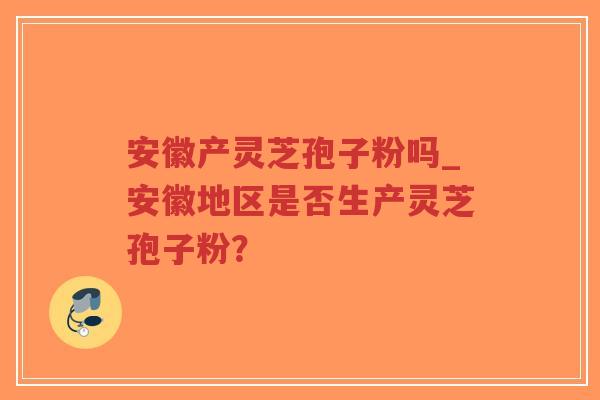 安徽产灵芝孢子粉吗_安徽地区是否生产灵芝孢子粉？
