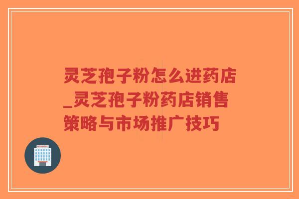 灵芝孢子粉怎么进药店_灵芝孢子粉药店销售策略与市场推广技巧