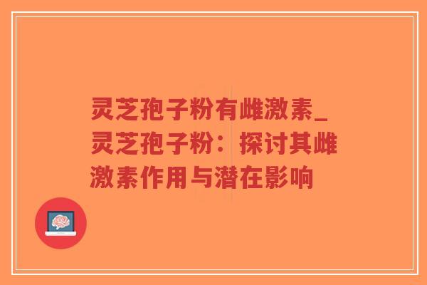 灵芝孢子粉有雌激素_灵芝孢子粉：探讨其雌激素作用与潜在影响
