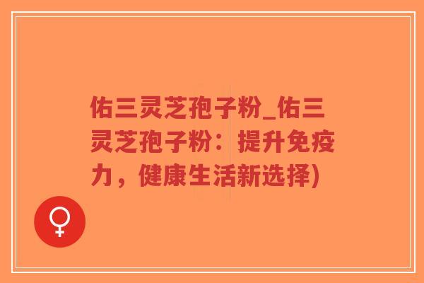 佑三灵芝孢子粉_佑三灵芝孢子粉:提升免疫力,健康生活新选择) 佑三灵芝孢子粉_佑三灵芝孢子粉:提升免疫力,健康生活新选择)