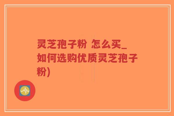 灵芝孢子粉 怎么买_如何选购优质灵芝孢子粉)