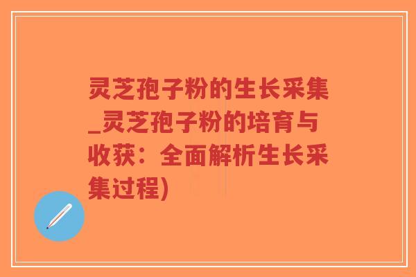灵芝孢子粉的生长采集_灵芝孢子粉的培育与收获：全面解析生长采集过程)