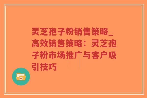 灵芝孢子粉销售策略_高效销售策略：灵芝孢子粉市场推广与客户吸引技巧