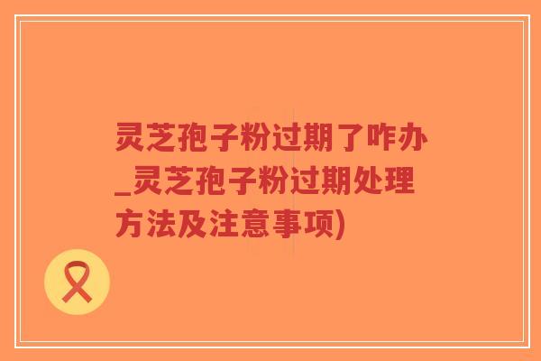 灵芝孢子粉过期了咋办_灵芝孢子粉过期处理方法及注意事项)