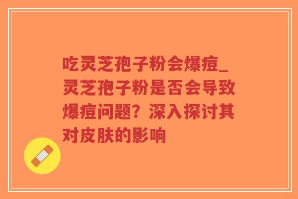吃灵芝孢子粉会爆痘_灵芝孢子粉是否会导致爆痘问题？深入探讨其对皮肤的影响