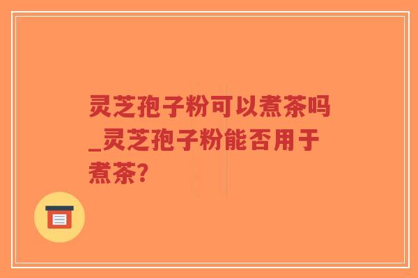 灵芝孢子粉可以煮茶吗_灵芝孢子粉能否用于煮茶？