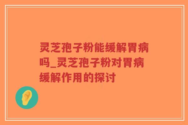 灵芝孢子粉能缓解胃病吗_灵芝孢子粉对胃病缓解作用的探讨