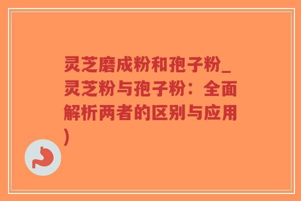 灵芝磨成粉和孢子粉_灵芝粉与孢子粉：全面解析两者的区别与应用)