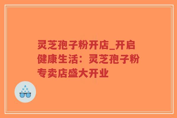 灵芝孢子粉开店_开启健康生活：灵芝孢子粉专卖店盛大开业