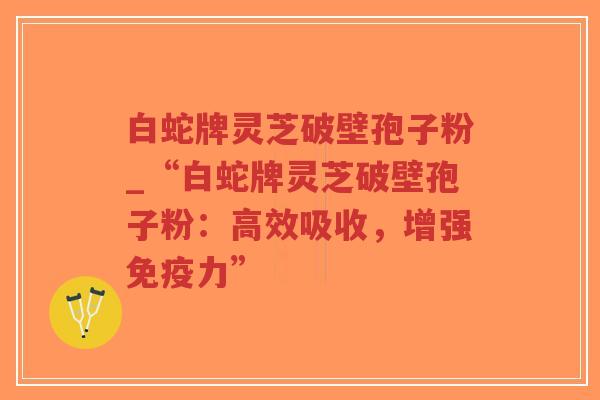白蛇牌灵芝破壁孢子粉_“白蛇牌灵芝破壁孢子粉：高效吸收，增强免疫力”