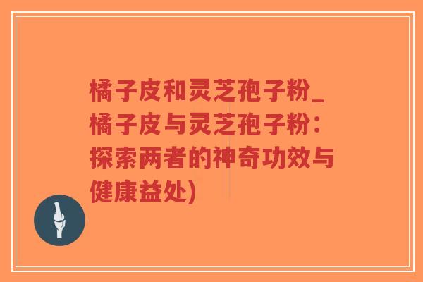 橘子皮和灵芝孢子粉_橘子皮与灵芝孢子粉：探索两者的神奇功效与健康益处)