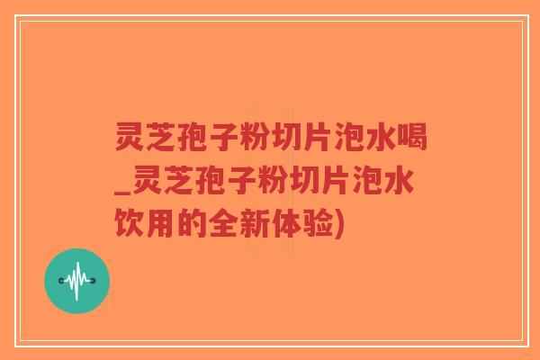 灵芝孢子粉切片泡水喝_灵芝孢子粉切片泡水饮用的全新体验)