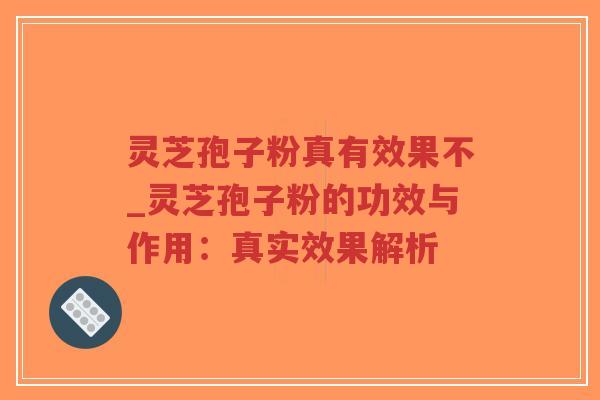 灵芝孢子粉真有效果不_灵芝孢子粉的功效与作用：真实效果解析