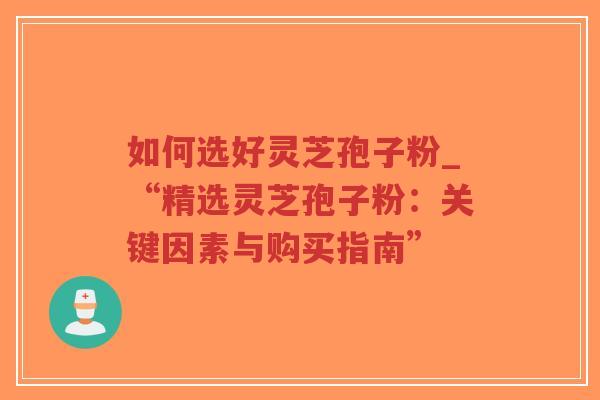 如何选好灵芝孢子粉_“精选灵芝孢子粉：关键因素与购买指南”