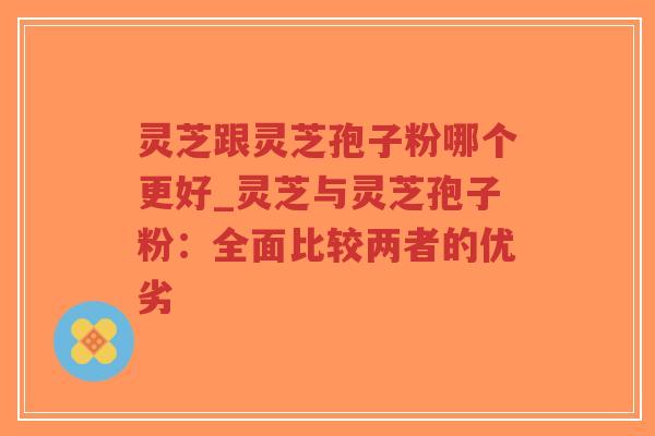 灵芝跟灵芝孢子粉哪个更好_灵芝与灵芝孢子粉：全面比较两者的优劣