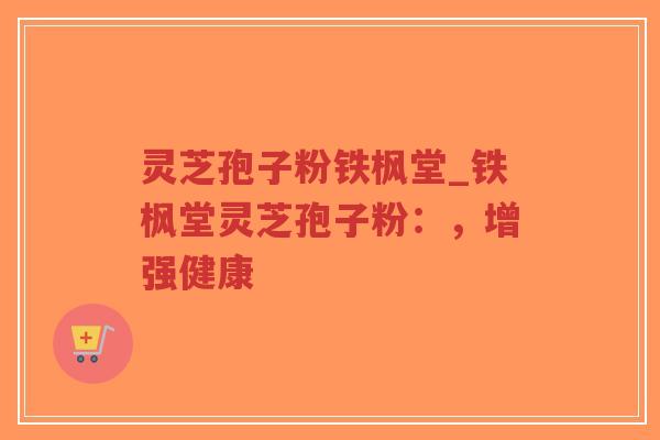 灵芝孢子粉铁枫堂_铁枫堂灵芝孢子粉：，增强健康