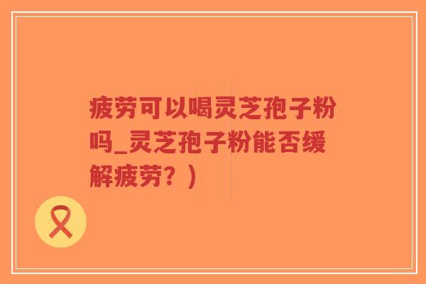 疲劳可以喝灵芝孢子粉吗_灵芝孢子粉能否缓解疲劳?) 疲劳可以喝灵芝孢子粉吗_灵芝孢子粉能否缓解疲劳?)
