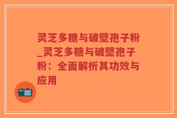 灵芝多糖与破壁孢子粉_灵芝多糖与破壁孢子粉：全面解析其功效与应用