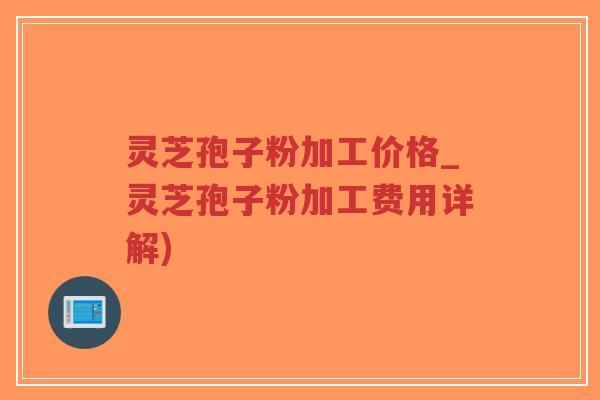 灵芝孢子粉加工价格_灵芝孢子粉加工费用详解)