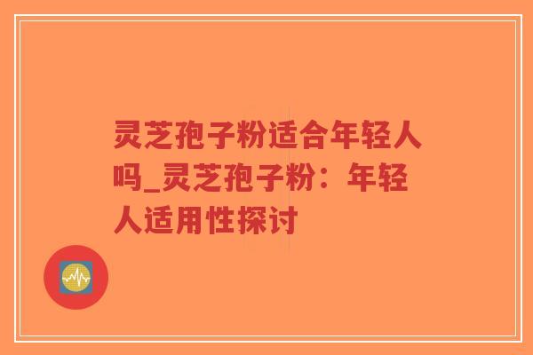 灵芝孢子粉适合年轻人吗_灵芝孢子粉：年轻人适用性探讨