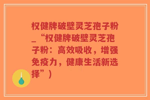 权健牌破壁灵芝孢子粉_“权健牌破壁灵芝孢子粉：高效吸收，增强免疫力，健康生活新选择”)