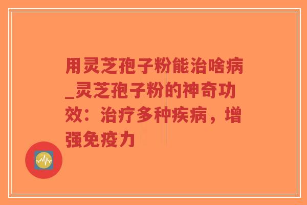 用灵芝孢子粉能治啥病_灵芝孢子粉的神奇功效：治疗多种疾病，增强免疫力