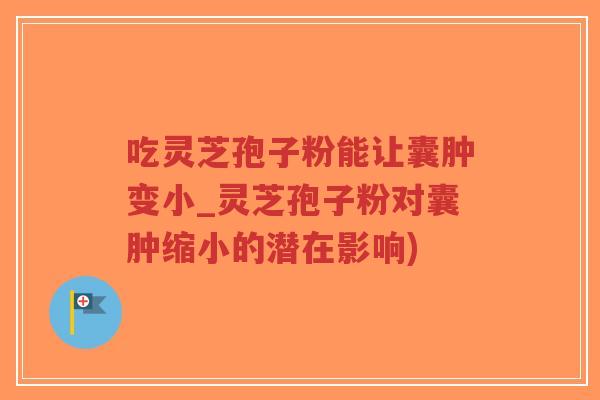 吃灵芝孢子粉能让囊肿变小_灵芝孢子粉对囊肿缩小的潜在影响)