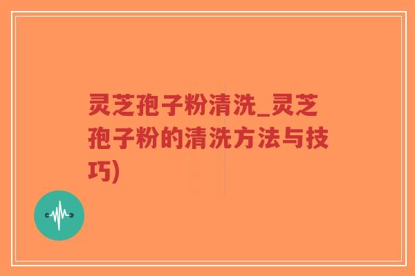 灵芝孢子粉清洗_灵芝孢子粉的清洗方法与技巧)