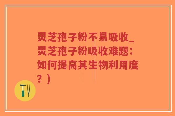 灵芝孢子粉不易吸收_灵芝孢子粉吸收难题：如何提高其生物利用度？)