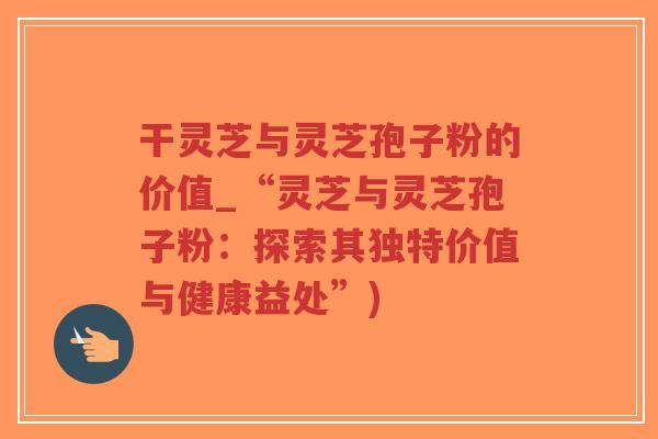 干灵芝与灵芝孢子粉的价值_“灵芝与灵芝孢子粉：探索其独特价值与健康益处”)